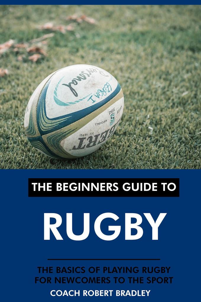 The Beginners Guide to Rugby: The Basics of Playing Rugby for Newcomers to the Sport.