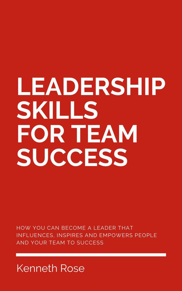Leadership Skills For Team Success - How You Can Become A Leader That Influences Inspires And Empowers People And Your Team To Success