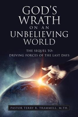 God‘s Wrath on an Unbelieving World: The Sequel To: Driving Forces of the Last Days