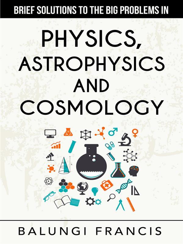Brief Solutions to the Big Problems in Physics Astrophysics and Cosmology