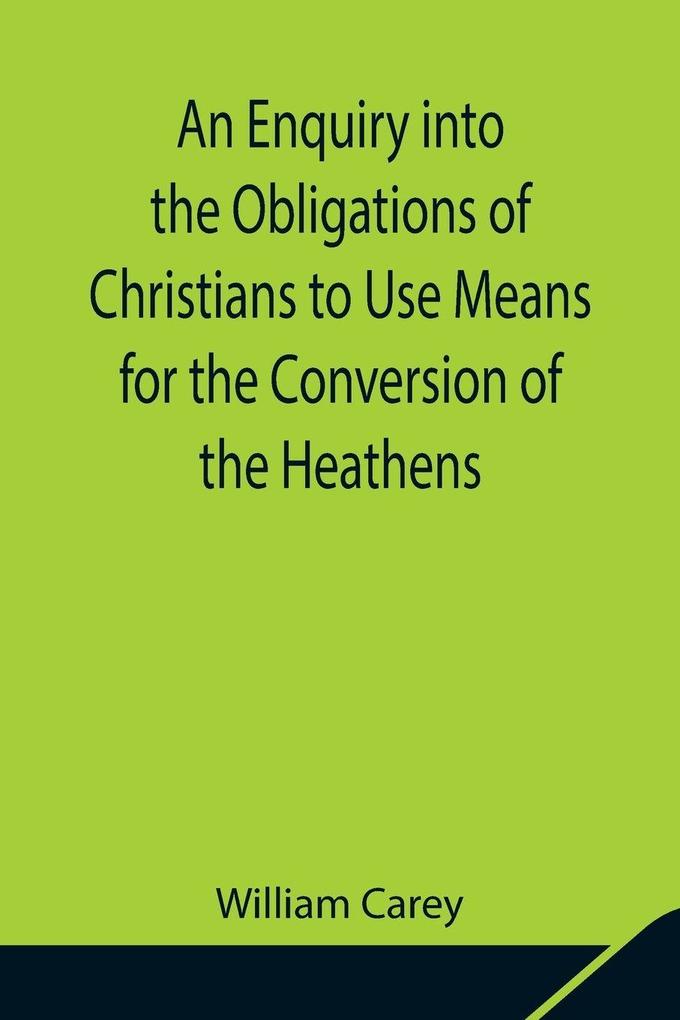 An Enquiry Into The Obligations Of Christians To Use Means For The Conversion Of The Heathens; In Which The Religious State Of The Different Nations Of The World The Success Of Former Undertakings And The Practicability Of Further Undertakings Are Cons