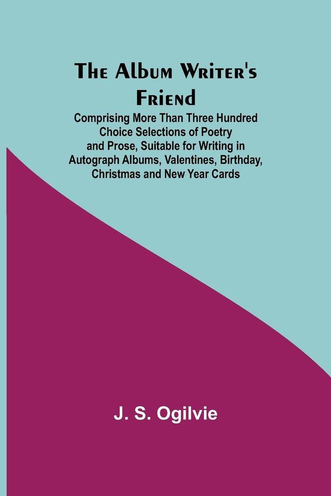The Album Writer'S Friend; Comprising More Than Three Hundred Choice Selections Of Poetry And Prose Suitable For Writing In Autograph Albums Valentines Birthday Christmas And New Year Cards.