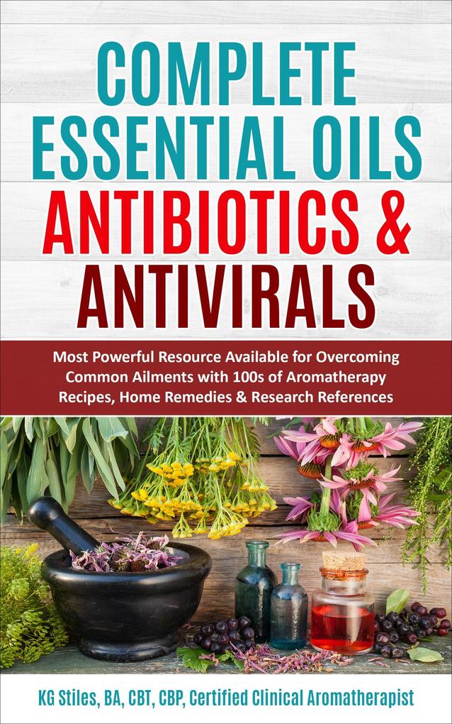Complete Essential Oil Antibiotics & Antivirals: Most Powerful Resource Available for Overcoming Ailments with 100s of Aromatherapy Recipes Home Remedies & Research References (Healing with Essential Oil)