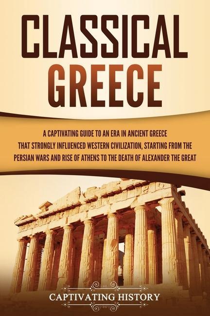 Classical Greece: A Captivating Guide to an Era in Ancient Greece That Strongly Influenced Western Civilization Starting from the Persi