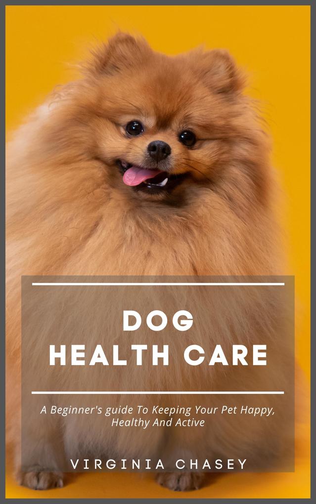 Dog Health Care - A Beginner‘s Guide To Keeping Your Pet Happy Healthy And Active