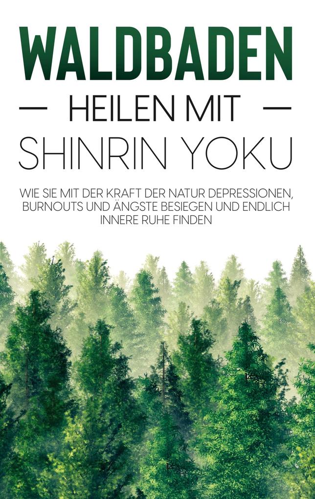 Waldbaden - Heilen mit Shinrin Yoku: Wie Sie mit der Kraft der Natur Depressionen Burnouts und Ängste besiegen und endlich innere Ruhe finden