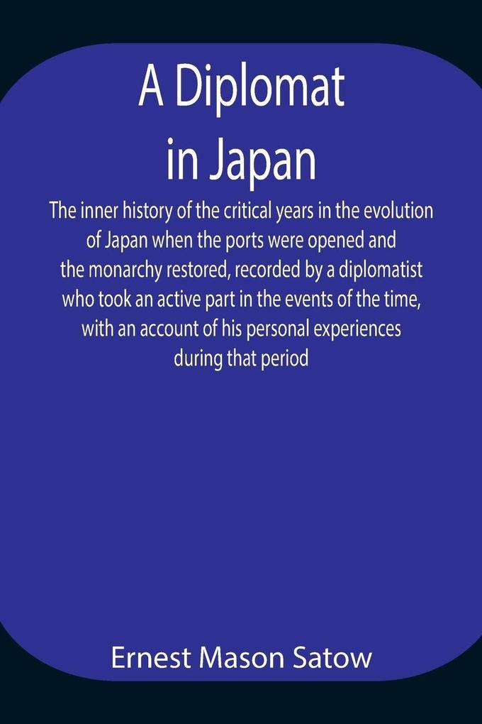 A Diplomat In Japan The Inner History Of The Critical Years In The Evolution Of Japan When The Ports Were Opened And The Monarchy Restored Recorded By A Diplomatist Who Took An Active Part In The Events Of The Time With An Account Of His Personal Experi