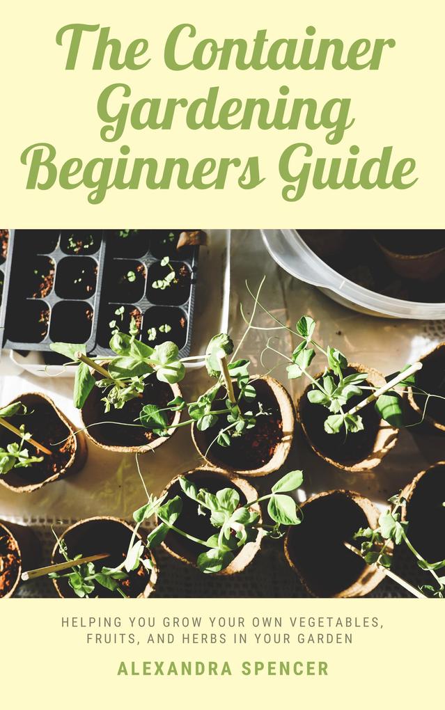 The Container Gardening Beginners Guide: Helping You Grow Your Own Vegetables Fruits And Herbs In Your Garden