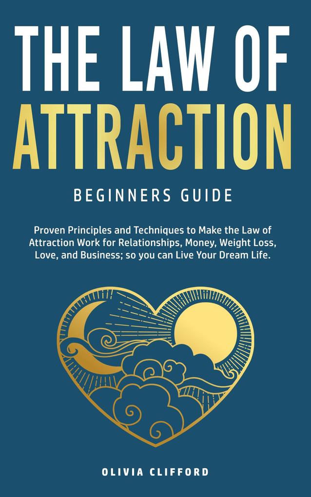 Law of Attraction-Beginners Guide: Proven Principles and Techniques to Make the Law of Attraction Work for Relationships Money Weight Loss Love and Business So You Can Live Your Dream Life
