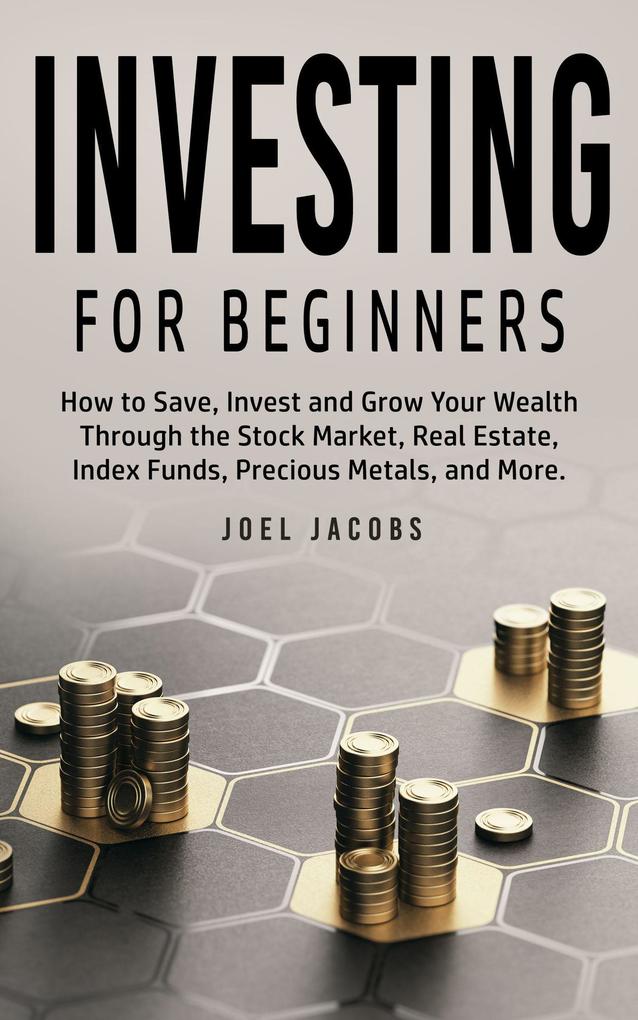 Investing For Beginners: How to Save Invest and Grow Your Wealth Through the Stock Market Real Estate Index Funds Precious Metals and More