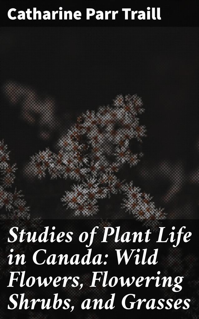 Studies of Plant Life in Canada: Wild Flowers Flowering Shrubs and Grasses