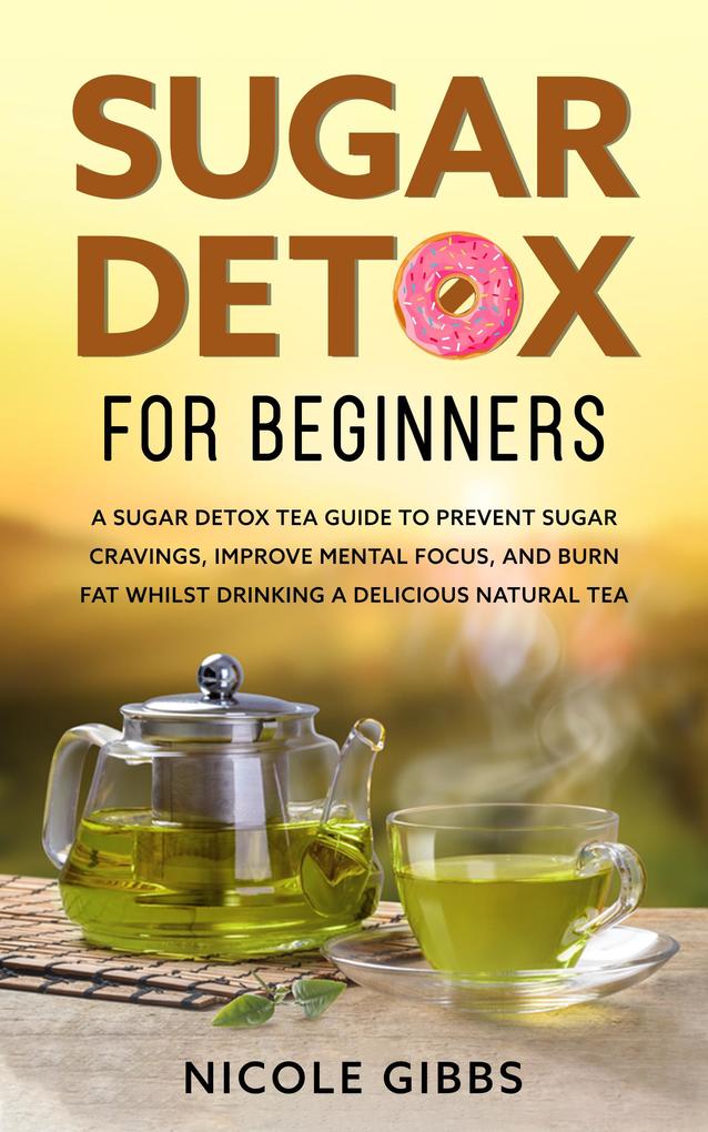 Sugar Detox for Beginners: Sugar Detox Tea Guide to Prevent Cravings Improve Mental Focus and Burn Fat Whilst Drinking a Delicious Natural Tea