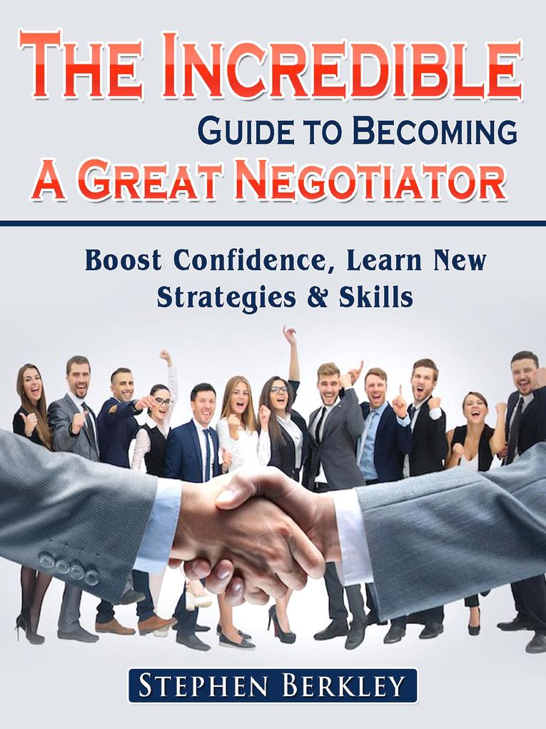 The Incredible Guide to Becoming A Great Negotiator: Boost Confidence Learn New Strategies & Skills