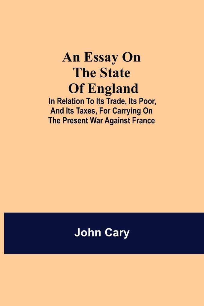 An Essay on the State of England; In Relation to Its Trade Its Poor and Its Taxes for Carrying on the Present War Against France