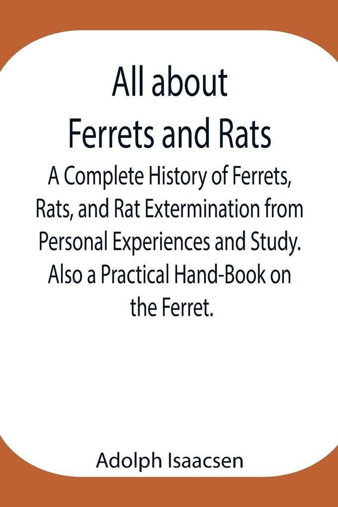 All about Ferrets and Rats ; A Complete History of Ferrets Rats and Rat Extermination from Personal Experiences and Study. Also a Practical Hand-Book on the Ferret.