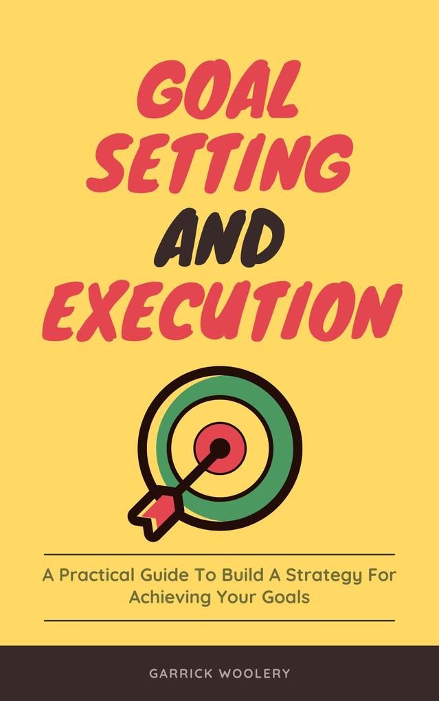 Goal Setting And Execution - A Practical Guide To Build A Strategy For Achieving Your Goals