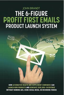 The 6-Figure Profit First Emails Product Launch System: How Alternative Health And Supplement Companies Can Launch New Products And Generate $100000+ In Revenue (Without Running Ads Using Social Media Or Recording Videos)