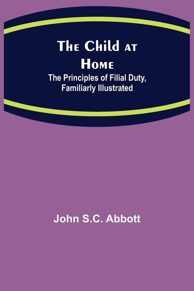 The Child at Home; The Principles of Filial Duty Familiarly Illustrated