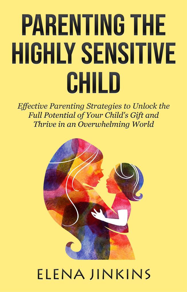 Parenting the Highly Sensitive Child: Effective Parenting Strategies to Unlock the Full Potential of Your Child‘s Gift and Thrive in an Overwhelming World