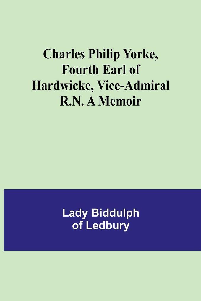 Charles Philip Yorke Fourth Earl of Hardwicke Vice-Admiral R.N. A Memoir