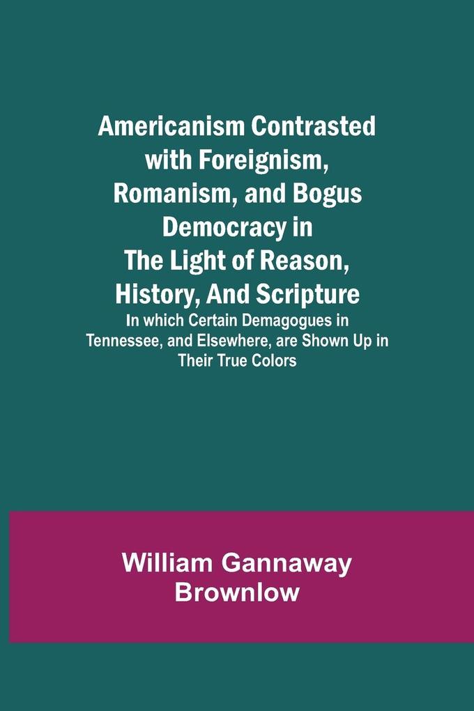 Americanism Contrasted with Foreignism Romanism and Bogus Democracy in the Light of Reason History and Scripture; In which Certain Demagogues in Tennessee and Elsewhere are Shown Up in Their True Colors