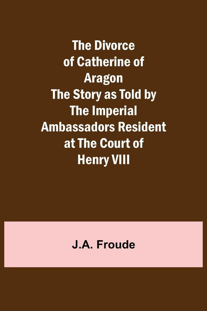 The Divorce of Catherine of Aragon The Story as Told by the Imperial Ambassadors Resident at the Court of Henry VIII