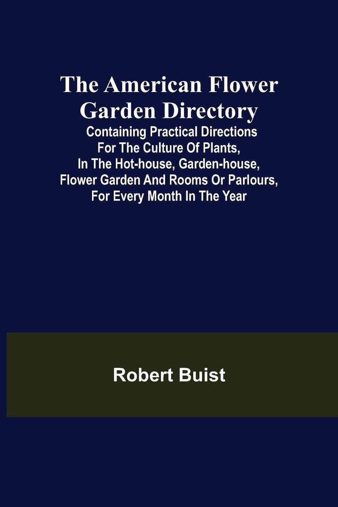 The American Flower Garden Directory; Containing Practical Directions for the Culture of Plants in the Hot-House Garden-House Flower Garden and Rooms or Parlours for Every Month in the Year
