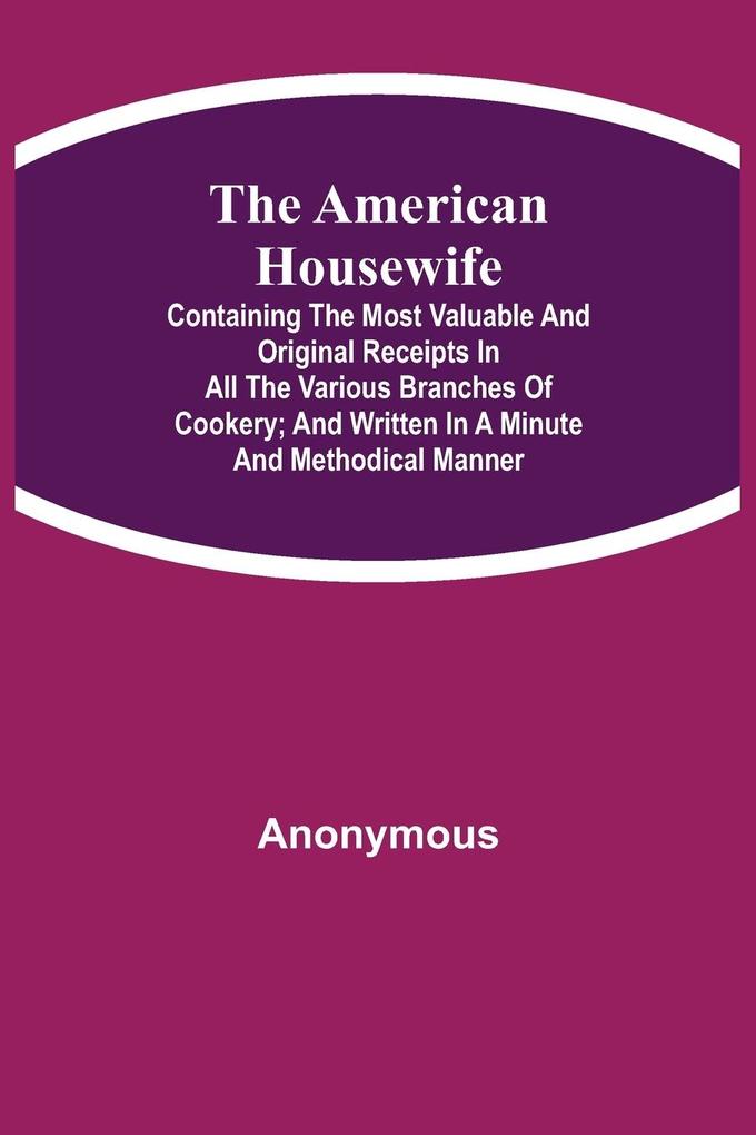 The American Housewife; Containing the Most Valuable and Original Receipts in All the Various Branches of Cookery; and Written in a Minute and Methodical Manner