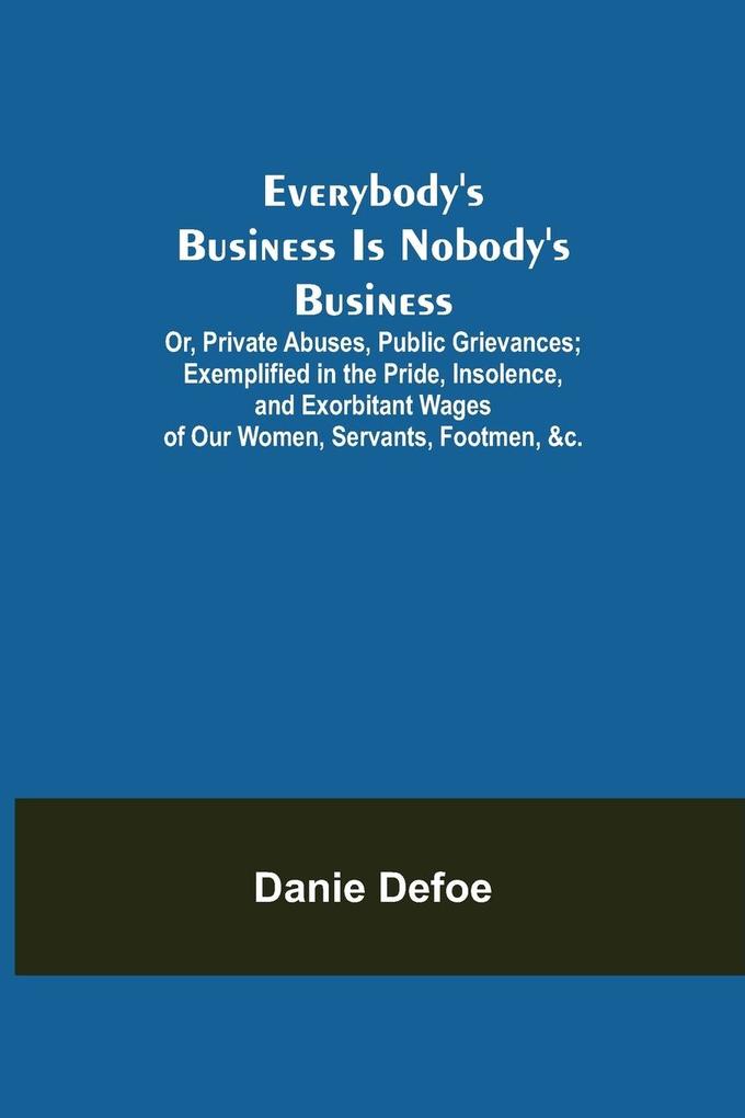 Everybody‘s Business Is Nobody‘s Business; Or Private Abuses Public Grievances; Exemplified in the Pride Insolence and Exorbitant Wages of Our Women Servants Footmen &c.