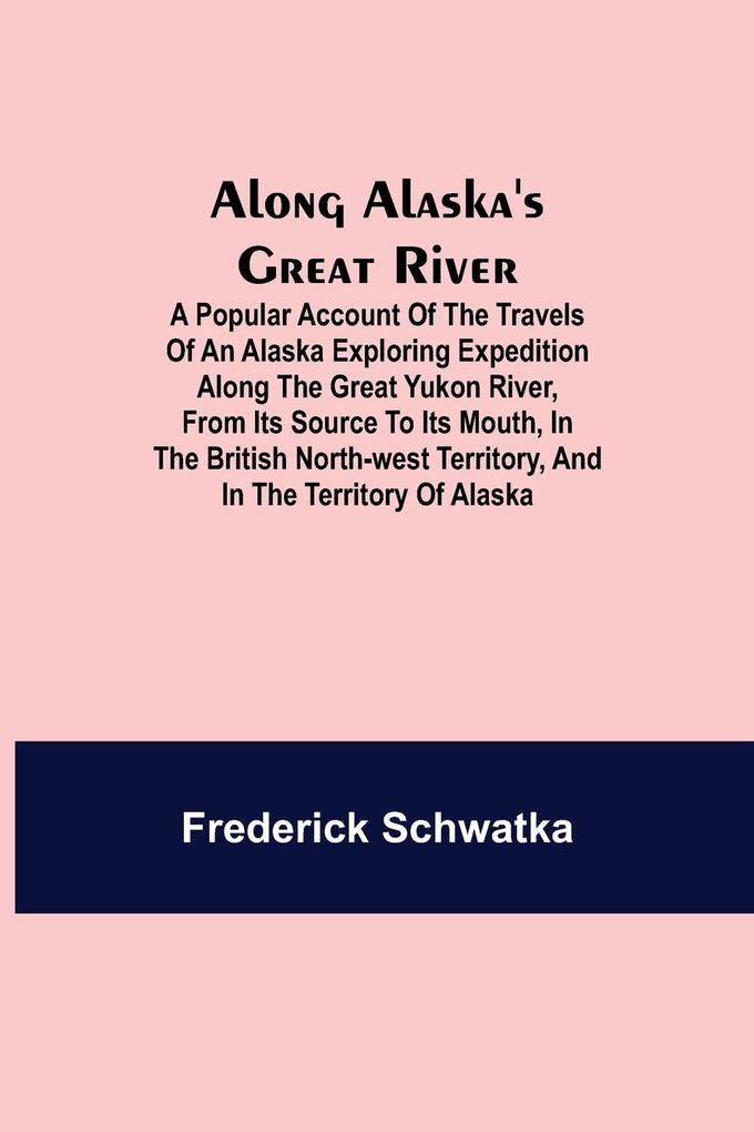 Along Alaska's Great River ; A Popular Account of the Travels of an Alaska Exploring Expedition along the Great Yukon River from Its Source to Its Mouth in the British North-West Territory and in the Territory of Alaska