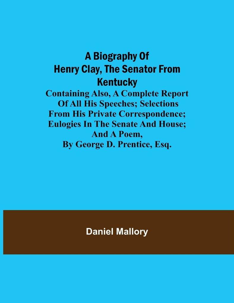 A Biography Of Henry Clay The Senator From Kentucky; Containing Also A Complete Report Of All His Speeches; Selections From His Private Correspondence; Eulogies In The Senate And House; And A Poem By George D. Prentice Esq.