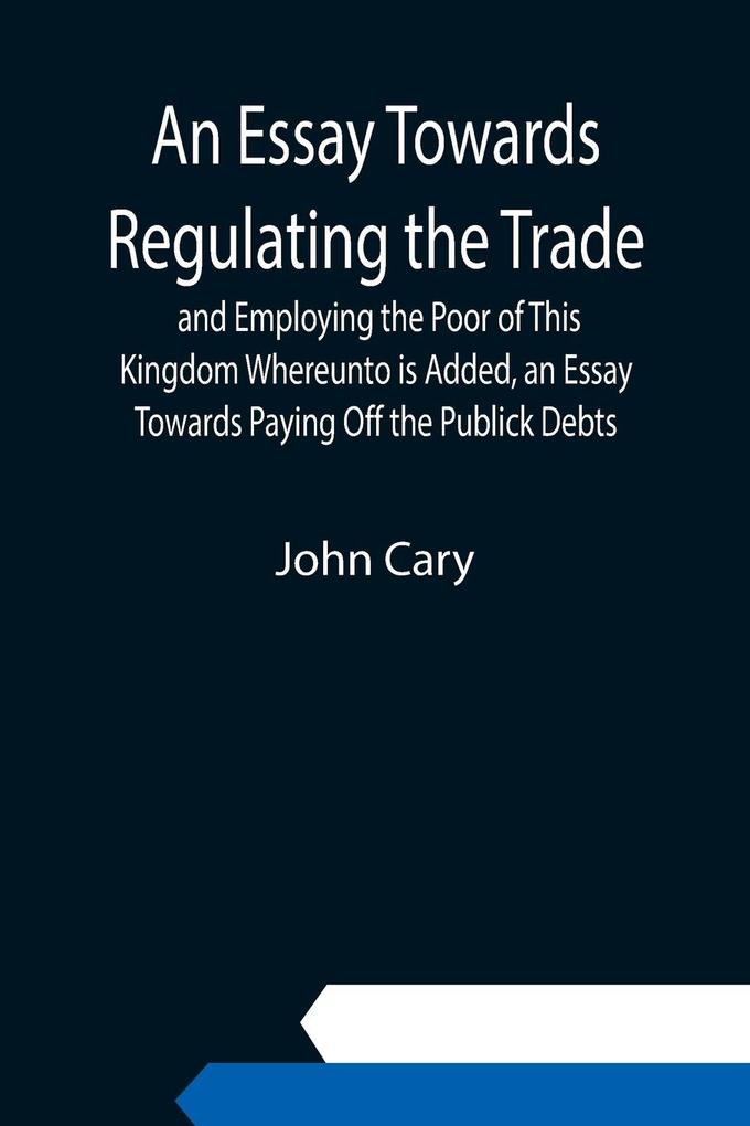 An Essay Towards Regulating the Trade and Employing the Poor of This Kingdom Whereunto is Added an Essay Towards Paying Off the Publick Debts