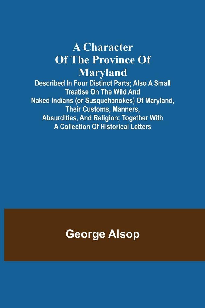 A Character of the Province of Maryland; Described in four distinct parts; also a small Treatise on the Wild and Naked Indians (or Susquehanokes) of Maryland their customs manners absurdities and religion; together with a collection of historical lett