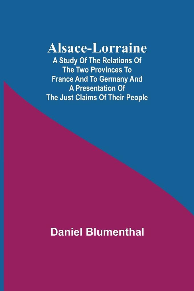 Alsace-Lorraine ; A Study of the Relations of the Two Provinces to France and to Germany and a Presentation of the Just Claims of Their People