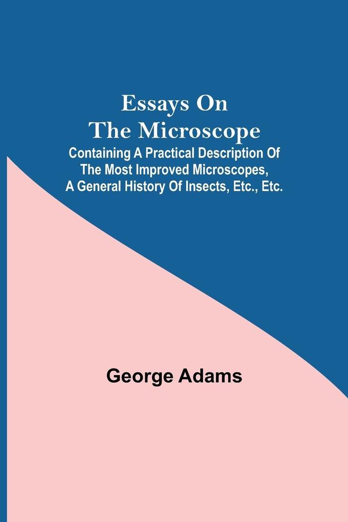 Essays on the Microscope; Containing a Practical Description of the Most Improved Microscopes a General History of Insects etc. etc.