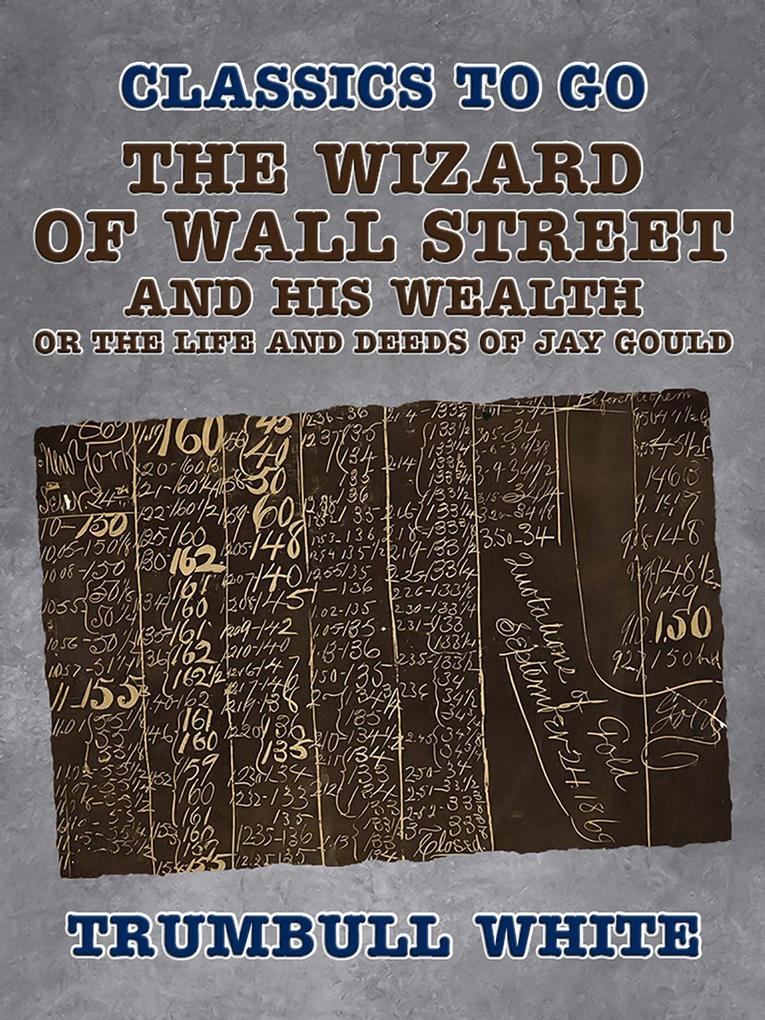 The Wizard of Wall Street and His Wealth Or The Life and Deeds of Jay Gould