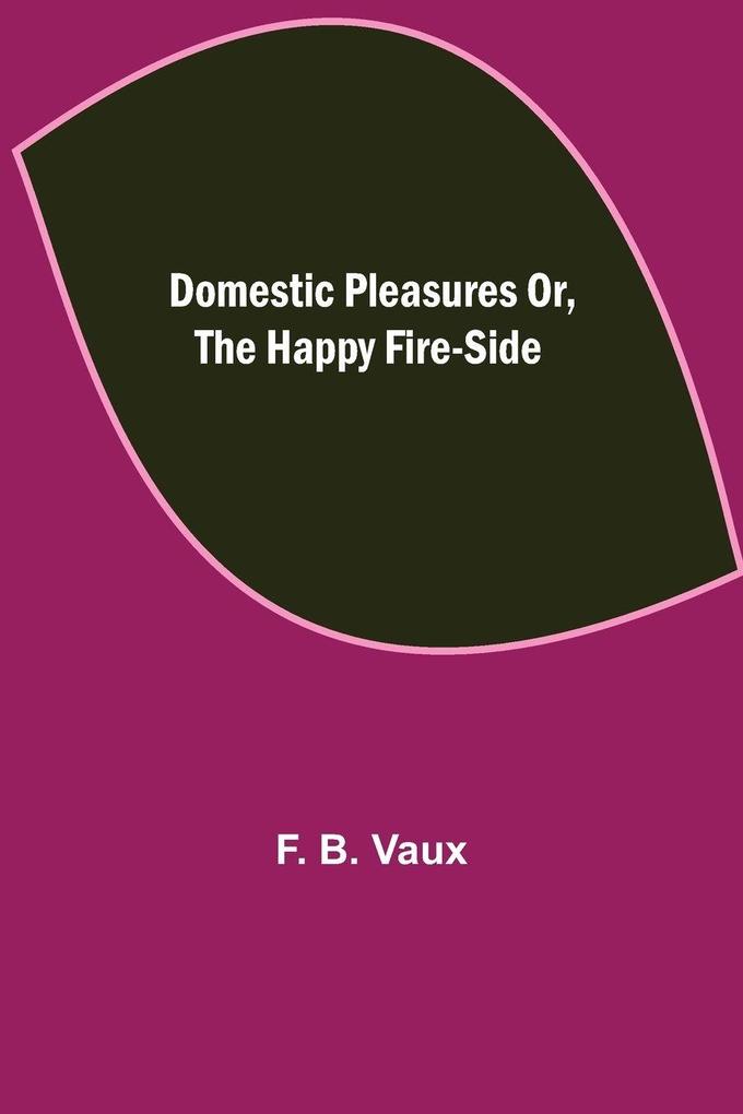 Domestic pleasures or the happy fire-side