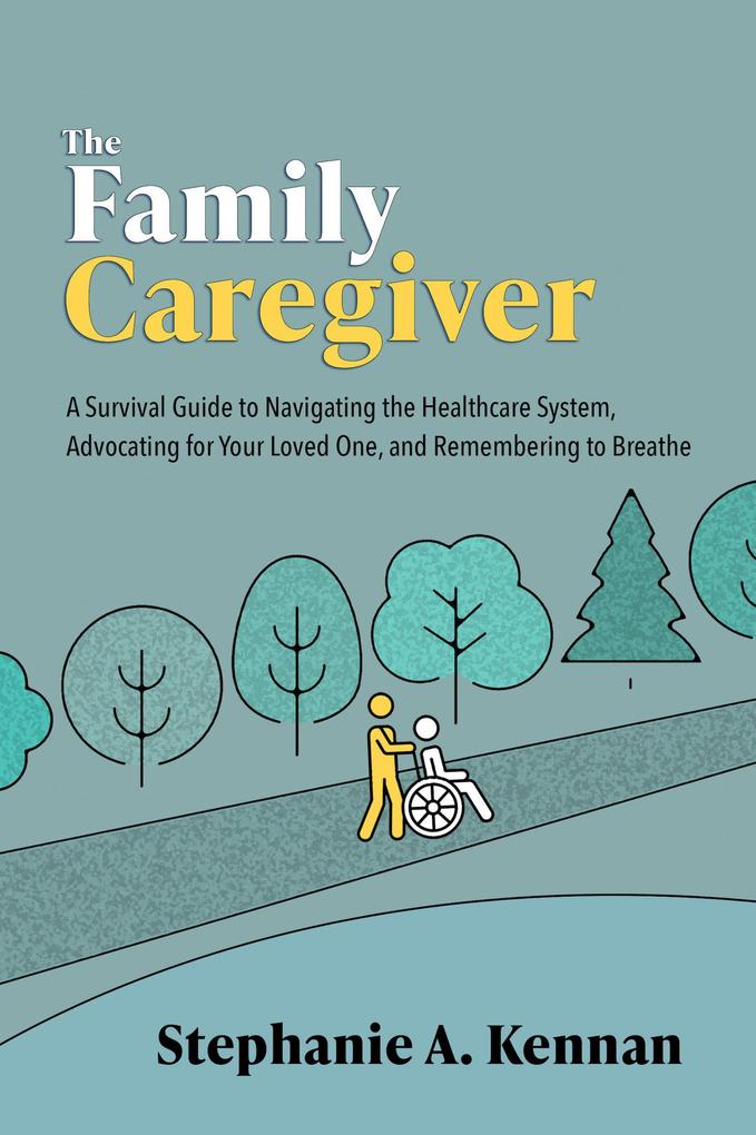 The Family Caregiver: A Survival Guide to Navigating the Healthcare System Advocating for Your Loved One and Remembering to Breathe