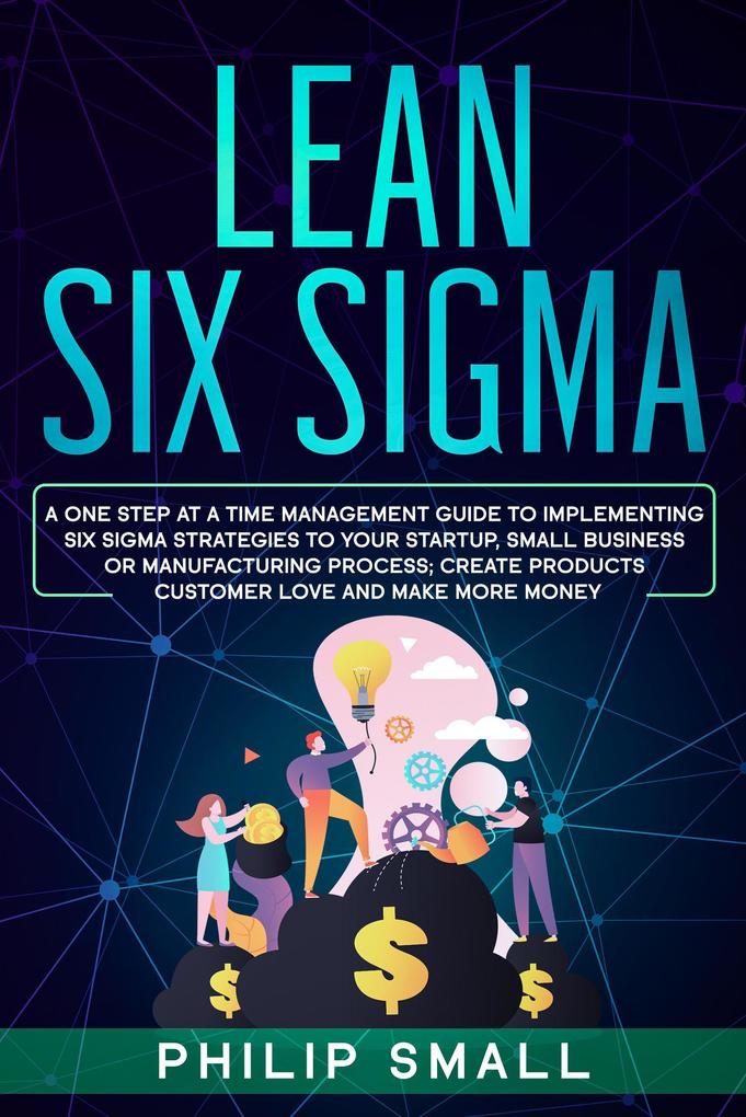 Lean Six Sigma: A One Step At A Time Management Guide to Implementing Six Sigma Strategies to your Startup Small Business Or Manufacturing Process; Create Products Customer Love And Make More Money