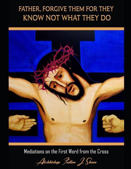 Father Forgive Them For They Know Not What They Do: Meditations on the First Word from the Cross