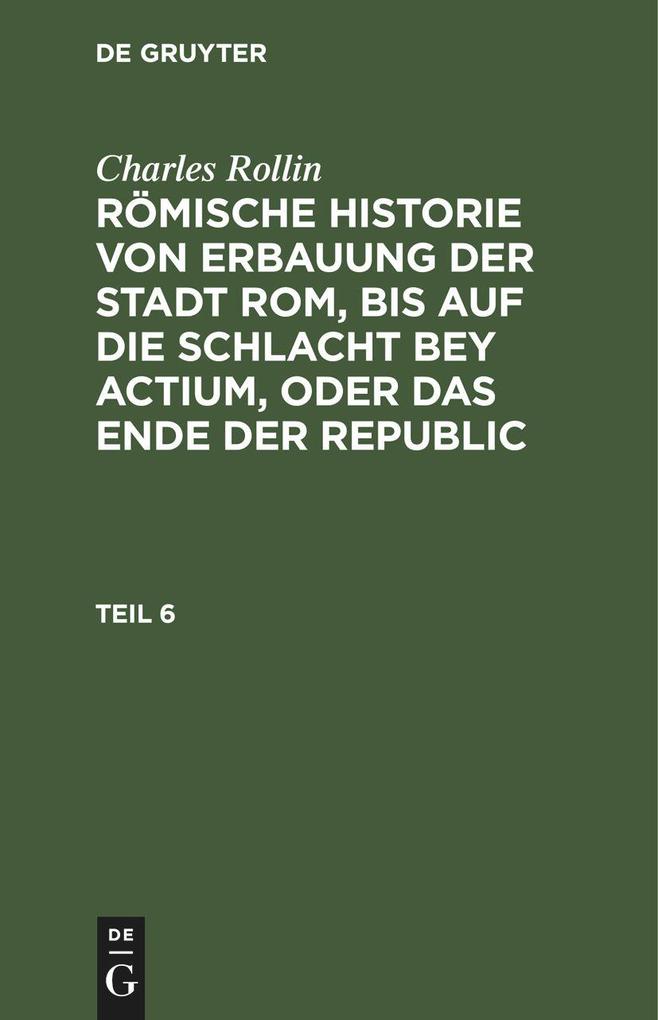 Charles Rollin: Römische Historie von Erbauung der Stadt Rom bis auf die Schlacht bey Actium oder das Ende der Republic. Teil 6