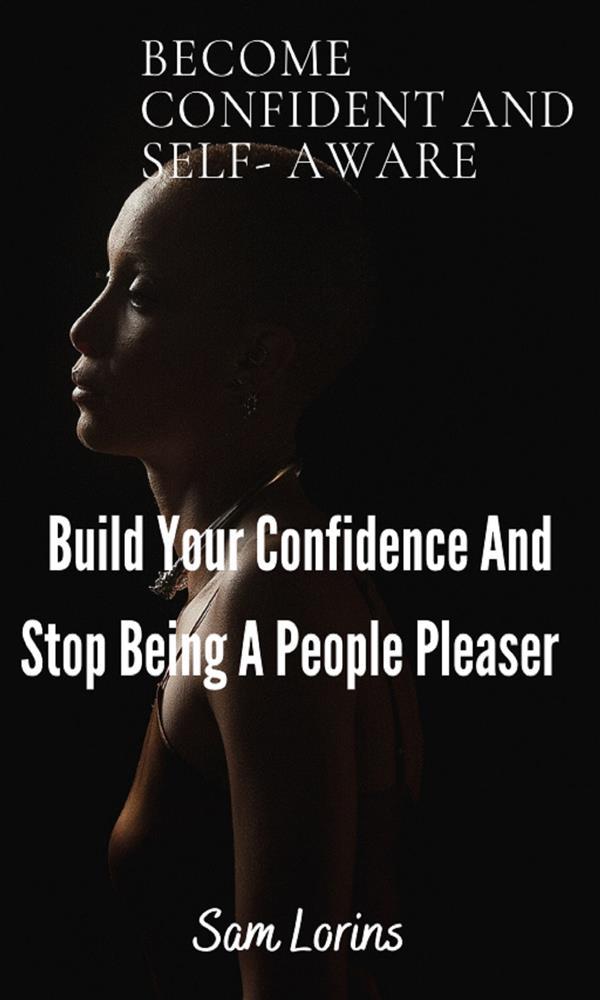 Become Confident and Self-Aware; Build Your Confidence And Stop Being a People Pleaser