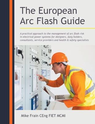 The European Arc Flash Guide: A Practical Approach to the Management of Arc Flash Risk in Electrical Power Systems for ers Duty Holders Cons