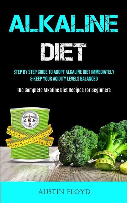 Alkaline Diet: Step By Step Guide To Adopt Alkaline Diet Immediately & Keep Your Acidity Levels Balanced (The Complete Alkaline Diet