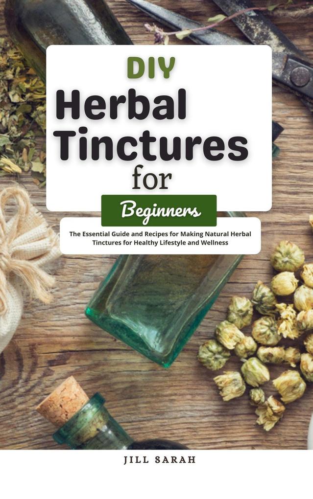 DIY Herbal Tinctures for Beginners : The Essential Guide and Recipes for Making Natural Herbal Tinctures for Healthy Lifestyle and Wellness