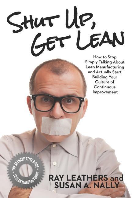 Shut Up Get Lean: How to Stop Simply Talking About Lean Manufacturing and Actually Start Building Your Culture of Continuous Improvement