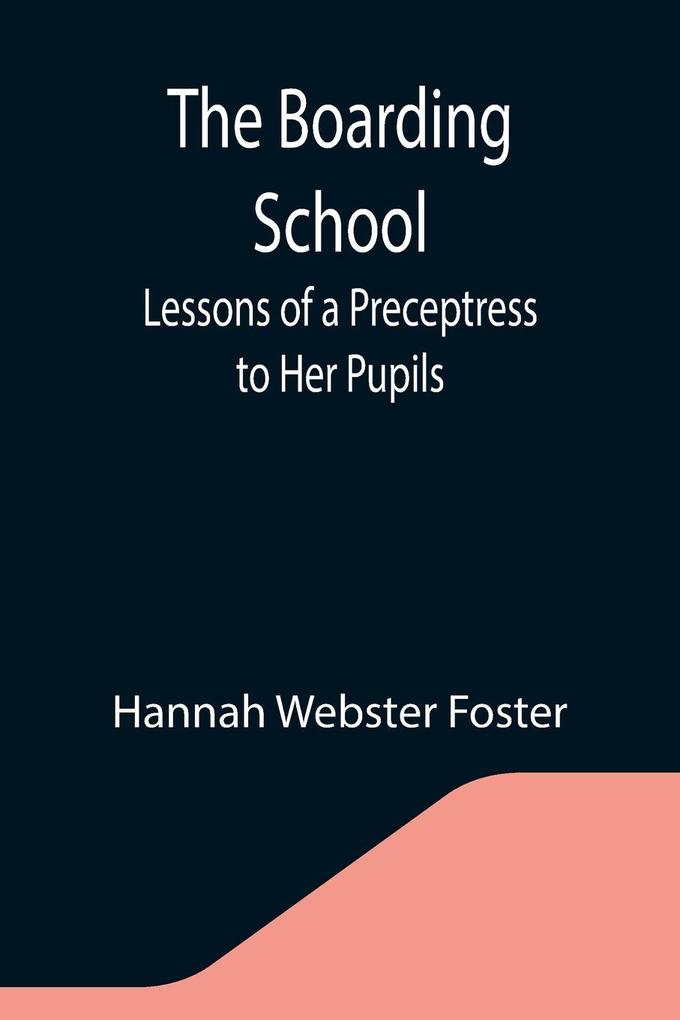 The Boarding School; Lessons of a Preceptress to Her Pupils; Consisting of Information Instruction and Advice Calculated to Improve the Manners and Form the Character of Young Ladies. To Which Is Added a Collection of Letters Written by the Pupils to