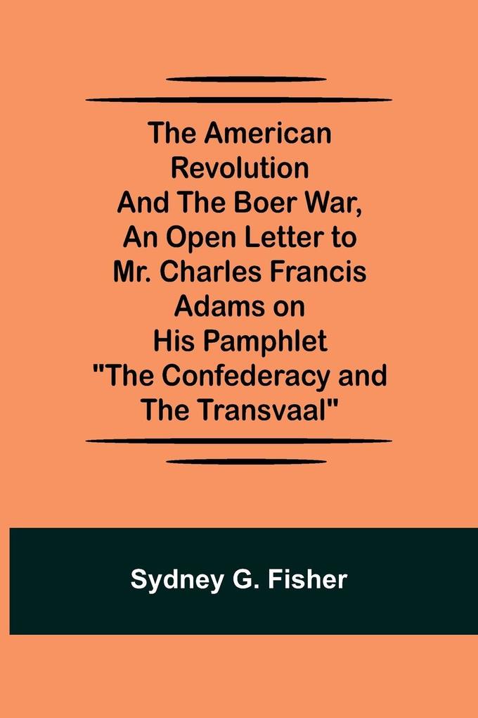 The American Revolution and the Boer War An Open Letter to Mr. Charles Francis Adams on His Pamphlet The Confederacy and the Transvaal