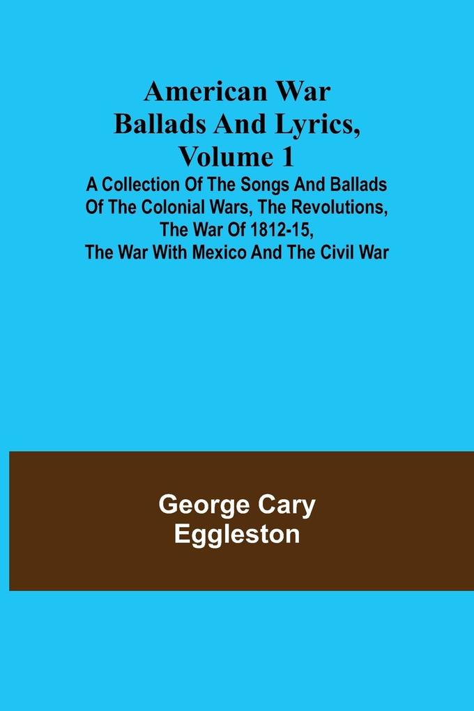 American War Ballads and Lyrics Volume 1 ; A Collection of the Songs and Ballads of the Colonial Wars the Revolutions the War of 1812-15 the War with Mexico and the Civil War