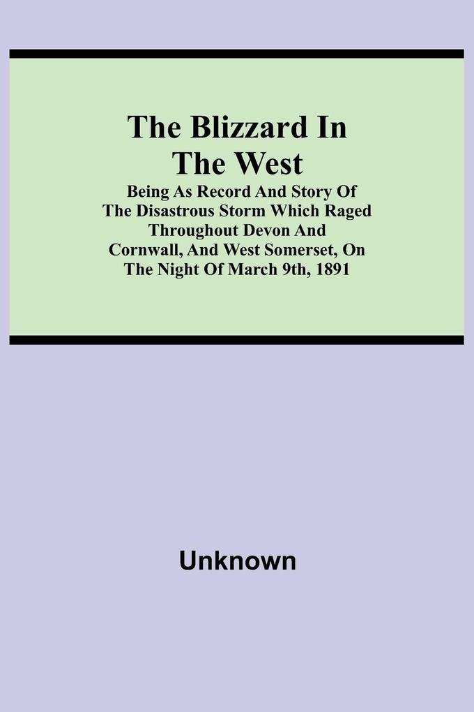 The Blizzard in the West; Being as Record and Story of the Disastrous Storm which Raged Throughout Devon and Cornwall and West Somerset On the Night of March 9th 1891